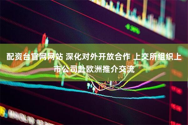 配资台官网网站 深化对外开放合作 上交所组织上市公司赴欧洲推介交流