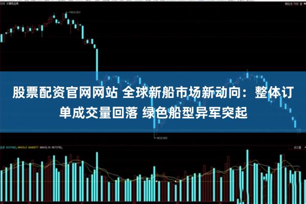 股票配资官网网站 全球新船市场新动向：整体订单成交量回落 绿色船型异军突起