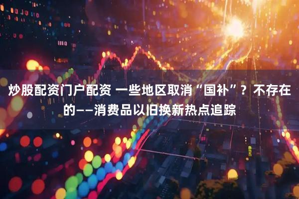 炒股配资门户配资 一些地区取消“国补”？不存在的——消费品以旧换新热点追踪
