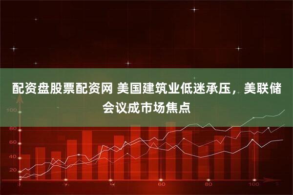 配资盘股票配资网 美国建筑业低迷承压，美联储会议成市场焦点