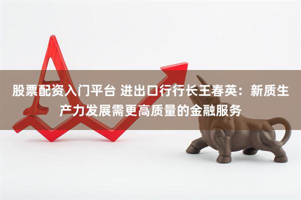 股票配资入门平台 进出口行行长王春英：新质生产力发展需更高质量的金融服务