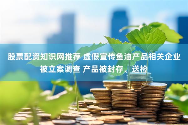 股票配资知识网推荐 虚假宣传鱼油产品相关企业被立案调查 产品被封存、送检