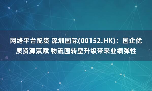 网络平台配资 深圳国际(00152.HK)：国企优质资源禀赋 物流园转型升级带来业绩弹性