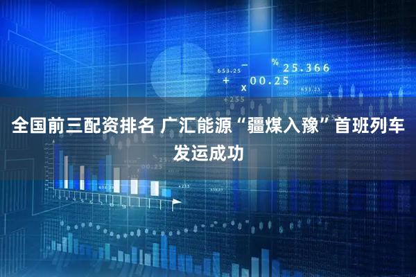 全国前三配资排名 广汇能源“疆煤入豫”首班列车发运成功