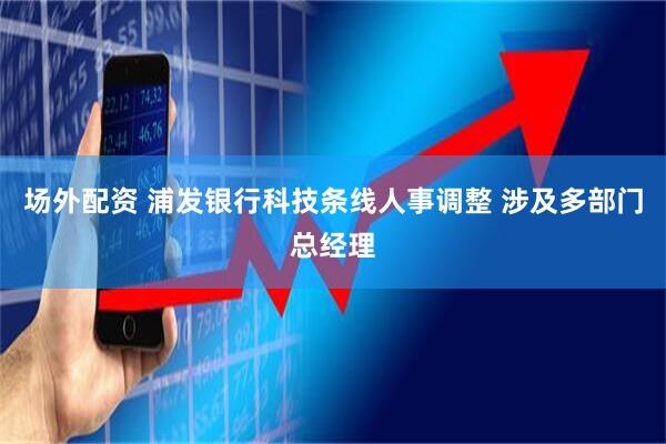 场外配资 浦发银行科技条线人事调整 涉及多部门总经理