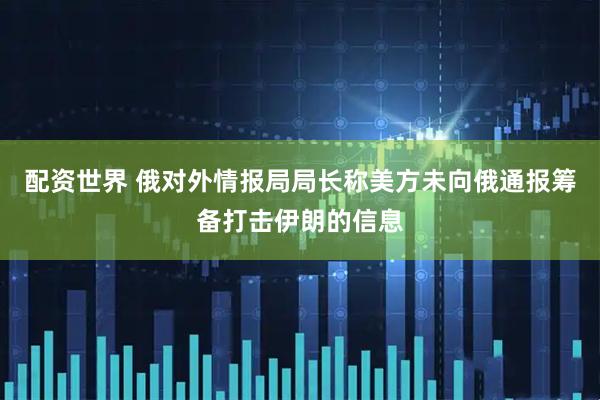配资世界 俄对外情报局局长称美方未向俄通报筹备打击伊朗的信息