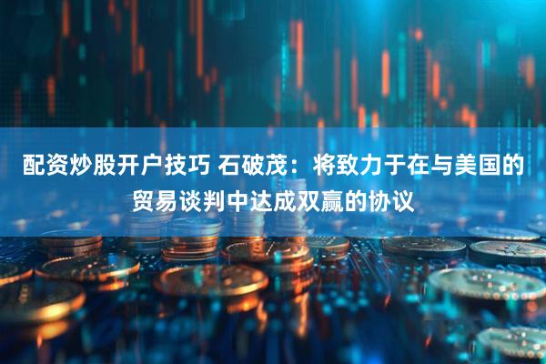 配资炒股开户技巧 石破茂：将致力于在与美国的贸易谈判中达成双赢的协议