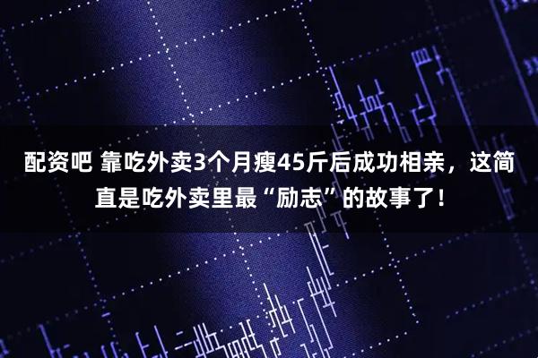 配资吧 靠吃外卖3个月瘦45斤后成功相亲，这简直是吃外卖里最“励志”的故事了！
