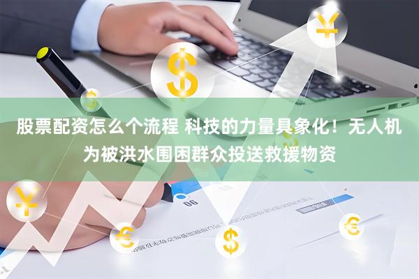 股票配资怎么个流程 科技的力量具象化！无人机为被洪水围困群众投送救援物资