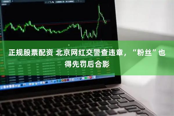 正规股票配资 北京网红交警查违章，“粉丝”也得先罚后合影