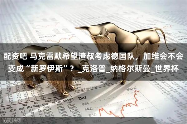 配资吧 马克雷默希望渣叔考虑德国队，加维会不会变成“新罗伊斯”？_克洛普_纳格尔斯曼_世界杯