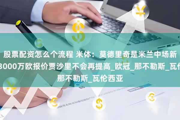 股票配资怎么个流程 米体：莫德里奇是米兰中场新核心 3000万欧报价贾沙里不会再提高_欧冠_那不勒斯_瓦伦西亚