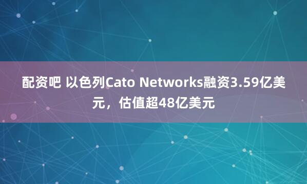 配资吧 以色列Cato Networks融资3.59亿美元，估值超48亿美元