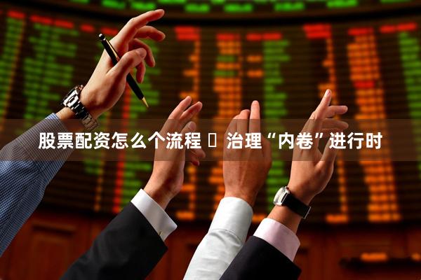 股票配资怎么个流程 ​治理“内卷”进行时