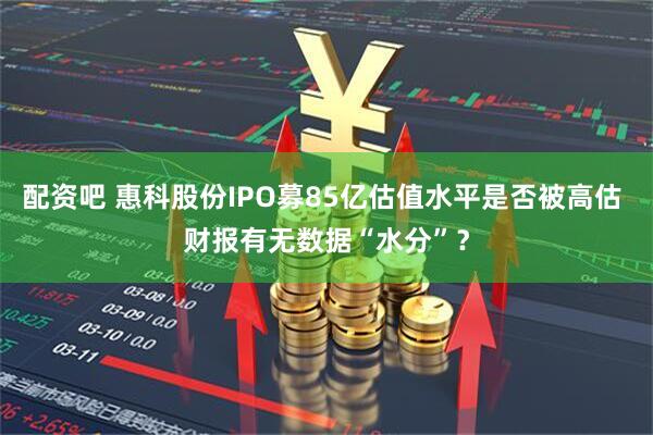 配资吧 惠科股份IPO募85亿估值水平是否被高估 财报有无数据“水分”？