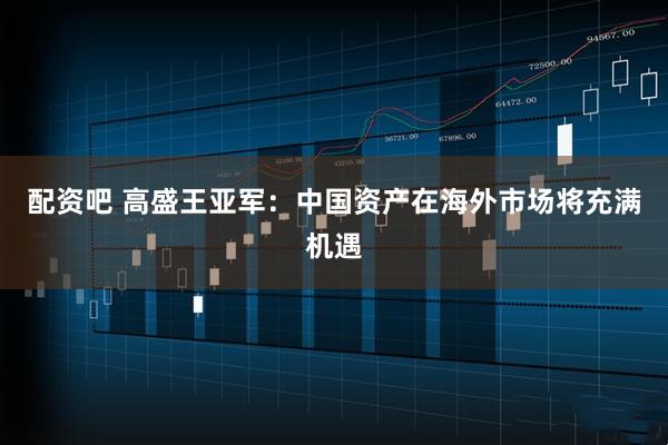 配资吧 高盛王亚军：中国资产在海外市场将充满机遇