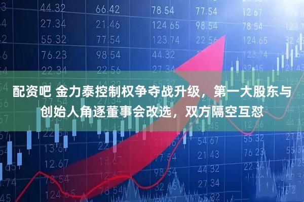 配资吧 金力泰控制权争夺战升级，第一大股东与创始人角逐董事会改选，双方隔空互怼