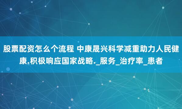 股票配资怎么个流程 中康晟兴科学减重助力人民健康.积极响应国家战略._服务_治疗率_患者