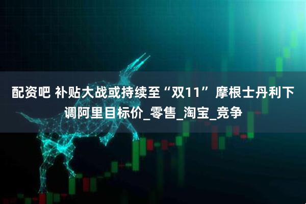 配资吧 补贴大战或持续至“双11” 摩根士丹利下调阿里目标价_零售_淘宝_竞争