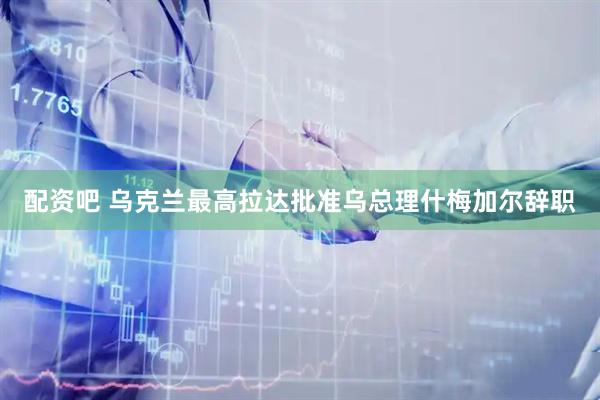 配资吧 乌克兰最高拉达批准乌总理什梅加尔辞职