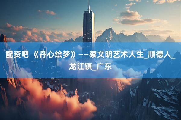 配资吧 《丹心绘梦》——蔡文明艺术人生_顺德人_龙江镇_广东