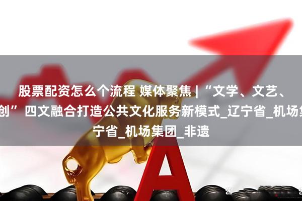 股票配资怎么个流程 媒体聚焦 | “文学、文艺、文博、文创” 四文融合打造公共文化服务新模式_辽宁省_机场集团_非遗