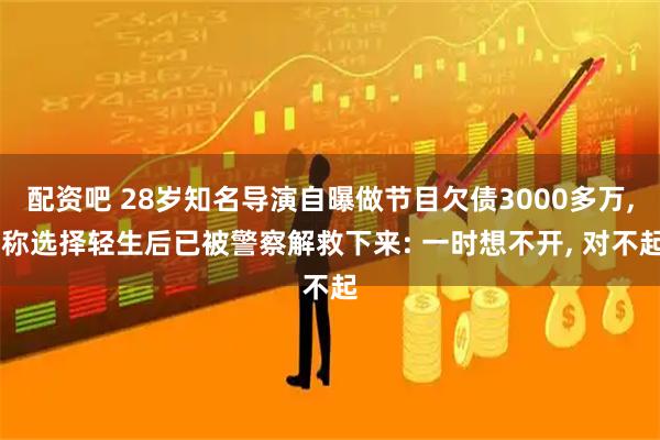 配资吧 28岁知名导演自曝做节目欠债3000多万, 称选择轻生后已被警察解救下来: 一时想不开, 对不起