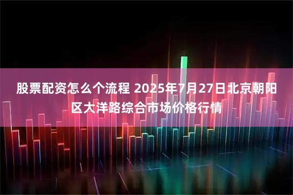 股票配资怎么个流程 2025年7月27日北京朝阳区大洋路综合市场价格行情