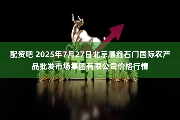 配资吧 2025年7月27日北京顺鑫石门国际农产品批发市场集团有限公司价格行情