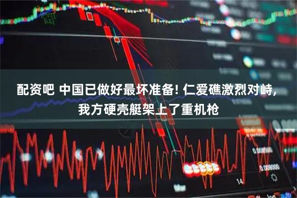 配资吧 中国已做好最坏准备! 仁爱礁激烈对峙, 我方硬壳艇架上了重机枪