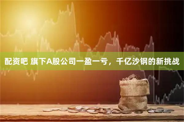 配资吧 旗下A股公司一盈一亏，千亿沙钢的新挑战