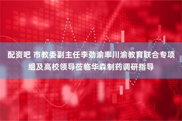 配资吧 市教委副主任李劲渝率川渝教育联合专项组及高校领导莅临华森制药调研指导