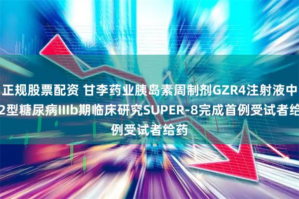 正规股票配资 甘李药业胰岛素周制剂GZR4注射液中国2型糖尿病IIIb期临床研究SUPER-8完成首例受试者给药