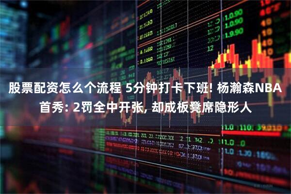 股票配资怎么个流程 5分钟打卡下班! 杨瀚森NBA首秀: 2罚全中开张, 却成板凳席隐形人