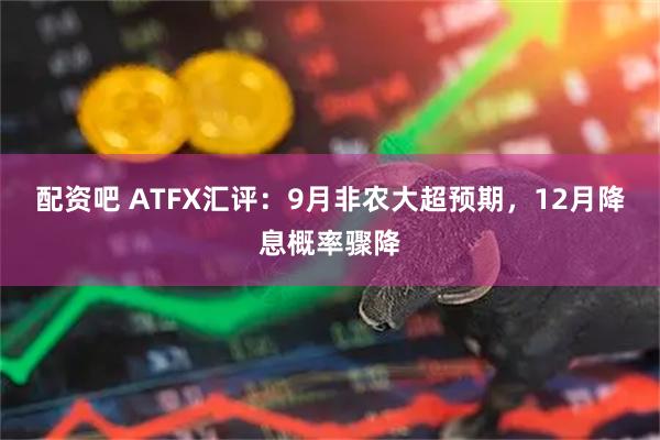 配资吧 ATFX汇评：9月非农大超预期，12月降息概率骤降