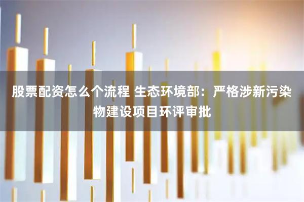 股票配资怎么个流程 生态环境部：严格涉新污染物建设项目环评审批