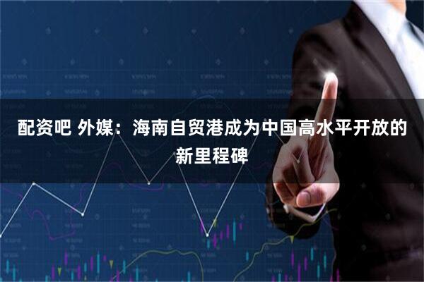 配资吧 外媒：海南自贸港成为中国高水平开放的新里程碑