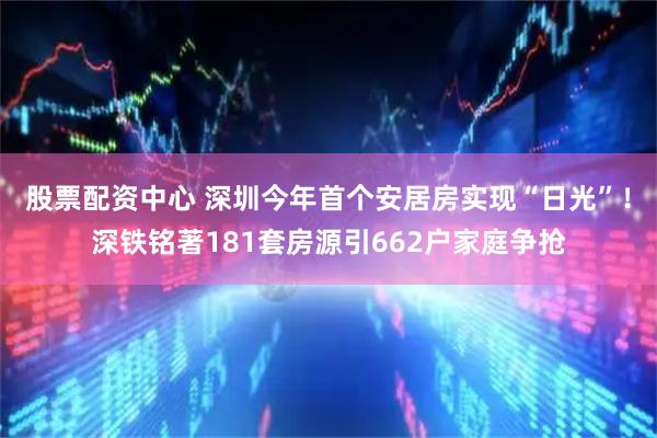 股票配资中心 深圳今年首个安居房实现“日光”！深铁铭著181套房源引662户家庭争抢