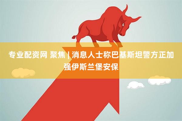 专业配资网 聚焦 | 消息人士称巴基斯坦警方正加强伊斯兰堡安保
