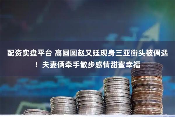 配资实盘平台 高圆圆赵又廷现身三亚街头被偶遇！夫妻俩牵手散步感情甜蜜幸福