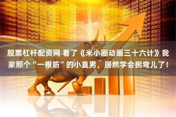 股票杠杆配资网 看了《米小圈动画三十六计》我家那个“一根筋”的小直男，居然学会拐弯儿了！